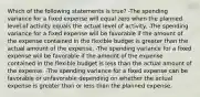 Which of the following statements is true? -The spending variance for a fixed expense will equal zero when the planned level of activity equals the actual level of activity. -The spending variance for a fixed expense will be favorable if the amount of the expense contained in the flexible budget is greater than the actual amount of the expense. -The spending variance for a fixed expense will be favorable if the amount of the expense contained in the flexible budget is less than the actual amount of the expense. -The spending variance for a fixed expense can be favorable or unfavorable depending on whether the actual expense is greater than or less than the planned expense.