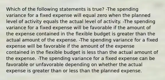 Which of the following statements is true? -The spending variance for a fixed expense will equal zero when the planned level of activity equals the actual level of activity. -The spending variance for a fixed expense will be favorable if the amount of the expense contained in the flexible budget is greater than the actual amount of the expense. -The spending variance for a fixed expense will be favorable if the amount of the expense contained in the flexible budget is less than the actual amount of the expense. -The spending variance for a fixed expense can be favorable or unfavorable depending on whether the actual expense is greater than or less than the planned expense.