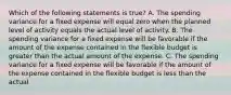 Which of the following statements is true? A. The spending variance for a fixed expense will equal zero when the planned level of activity equals the actual level of activity. B. The spending variance for a fixed expense will be favorable if the amount of the expense contained in the flexible budget is greater than the actual amount of the expense. C. The spending variance for a fixed expense will be favorable if the amount of the expense contained in the flexible budget is less than the actual