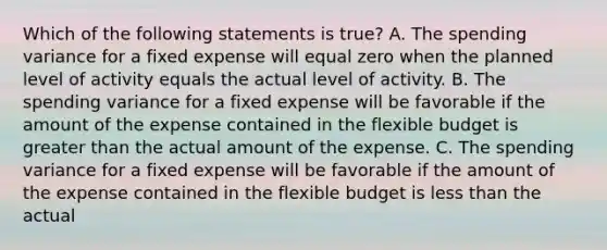 Which of the following statements is true? A. The spending variance for a fixed expense will equal zero when the planned level of activity equals the actual level of activity. B. The spending variance for a fixed expense will be favorable if the amount of the expense contained in the flexible budget is greater than the actual amount of the expense. C. The spending variance for a fixed expense will be favorable if the amount of the expense contained in the flexible budget is less than the actual