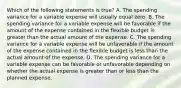 Which of the following statements is true? A. The spending variance for a variable expense will usually equal zero. B. The spending variance for a variable expense will be favorable if the amount of the expense contained in the flexible budget is greater than the actual amount of the expense. C. The spending variance for a variable expense will be unfavorable if the amount of the expense contained in the flexible budget is less than the actual amount of the expense. D. The spending variance for a variable expense can be favorable or unfavorable depending on whether the actual expense is greater than or less than the planned expense.