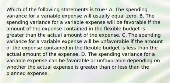 Which of the following statements is true? A. The spending variance for a variable expense will usually equal zero. B. The spending variance for a variable expense will be favorable if the amount of the expense contained in the flexible budget is <a href='https://www.questionai.com/knowledge/ktgHnBD4o3-greater-than' class='anchor-knowledge'>greater than</a> the actual amount of the expense. C. The spending variance for a variable expense will be unfavorable if the amount of the expense contained in the flexible budget is <a href='https://www.questionai.com/knowledge/k7BtlYpAMX-less-than' class='anchor-knowledge'>less than</a> the actual amount of the expense. D. The spending variance for a variable expense can be favorable or unfavorable depending on whether the actual expense is greater than or less than the planned expense.