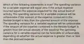 Which of the following statements is true? The spending variance for a variable expense will equal zero if the actual expense incurred equals the expense expected for the actual level of activity. The spending variance for a variable expense will be unfavorable if the amount of the expense contained in the flexible budget is less than the planned amount of the expense. The spending variance for a variable expense will be unfavorable if the amount of the expense contained in the flexible budget is greater than the actual amount of the expense The spending variance for a variable expense can be favorable or unfavorable depending on whether the actual expense is greater than or less than the planned expense