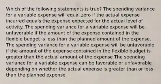 Which of the following statements is true? The spending variance for a variable expense will equal zero if the actual expense incurred equals the expense expected for the actual level of activity. The spending variance for a variable expense will be unfavorable if the amount of the expense contained in the flexible budget is less than the planned amount of the expense. The spending variance for a variable expense will be unfavorable if the amount of the expense contained in the flexible budget is greater than the actual amount of the expense The spending variance for a variable expense can be favorable or unfavorable depending on whether the actual expense is greater than or less than the planned expense