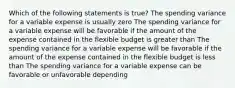 Which of the following statements is true? The spending variance for a variable expense is usually zero The spending variance for a variable expense will be favorable if the amount of the expense contained in the flexible budget is greater than The spending variance for a variable expense will be favorable if the amount of the expense contained in the flexible budget is less than The spending variance for a variable expense can be favorable or unfavorable depending