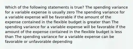 Which of the following statements is true? The spending variance for a variable expense is usually zero The spending variance for a variable expense will be favorable if the amount of the expense contained in the flexible budget is greater than The spending variance for a variable expense will be favorable if the amount of the expense contained in the flexible budget is less than The spending variance for a variable expense can be favorable or unfavorable depending