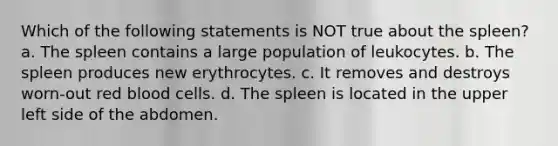 Which of the following statements is NOT true about the spleen? a. The spleen contains a large population of leukocytes. b. The spleen produces new erythrocytes. c. It removes and destroys worn-out red blood cells. d. The spleen is located in the upper left side of the abdomen.