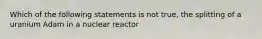 Which of the following statements is not true, the splitting of a uranium Adam in a nuclear reactor