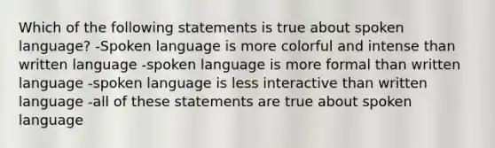 Which of the following statements is true about spoken language? -Spoken language is more colorful and intense than written language -spoken language is more formal than written language -spoken language is less interactive than written language -all of these statements are true about spoken language