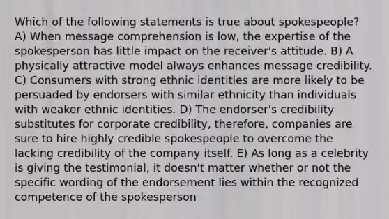 Which of the following statements is true about spokespeople? A) When message comprehension is low, the expertise of the spokesperson has little impact on the receiver's attitude. B) A physically attractive model always enhances message credibility. C) Consumers with strong ethnic identities are more likely to be persuaded by endorsers with similar ethnicity than individuals with weaker ethnic identities. D) The endorser's credibility substitutes for corporate credibility, therefore, companies are sure to hire highly credible spokespeople to overcome the lacking credibility of the company itself. E) As long as a celebrity is giving the testimonial, it doesn't matter whether or not the specific wording of the endorsement lies within the recognized competence of the spokesperson