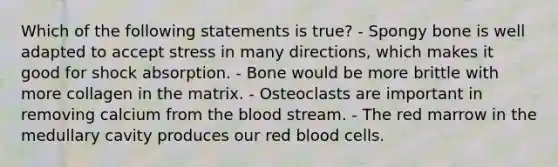 Which of the following statements is true? - Spongy bone is well adapted to accept stress in many directions, which makes it good for shock absorption. - Bone would be more brittle with more collagen in the matrix. - Osteoclasts are important in removing calcium from the blood stream. - The red marrow in the medullary cavity produces our red blood cells.