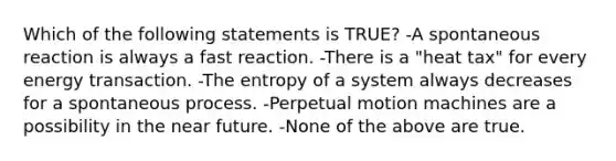 Which of the following statements is TRUE? -A spontaneous reaction is always a fast reaction. -There is a "heat tax" for every energy transaction. -The entropy of a system always decreases for a spontaneous process. -Perpetual motion machines are a possibility in the near future. -None of the above are true.