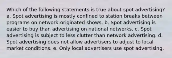 Which of the following statements is true about spot advertising? a. Spot advertising is mostly confined to station breaks between programs on network-originated shows. b. Spot advertising is easier to buy than advertising on national networks. c. Spot advertising is subject to less clutter than network advertising. d. Spot advertising does not allow advertisers to adjust to local market conditions. e. Only local advertisers use spot advertising.