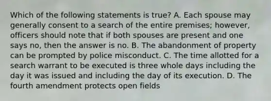 Which of the following statements is true? A. Each spouse may generally consent to a search of the entire premises; however, officers should note that if both spouses are present and one says no, then the answer is no. B. The abandonment of property can be prompted by police misconduct. C. The time allotted for a search warrant to be executed is three whole days including the day it was issued and including the day of its execution. D. The fourth amendment protects open fields