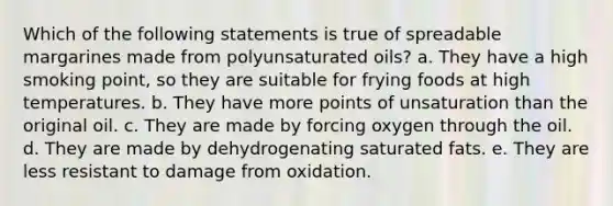 Which of the following statements is true of spreadable margarines made from polyunsaturated oils? a. They have a high smoking point, so they are suitable for frying foods at high temperatures. b. They have more points of unsaturation than the original oil. c. They are made by forcing oxygen through the oil. d. They are made by dehydrogenating saturated fats. e. They are less resistant to damage from oxidation.