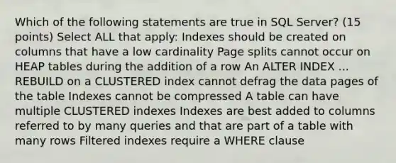 Which of the following statements are true in SQL Server? (15 points) Select ALL that apply: Indexes should be created on columns that have a low cardinality Page splits cannot occur on HEAP tables during the addition of a row An ALTER INDEX ... REBUILD on a CLUSTERED index cannot defrag the data pages of the table Indexes cannot be compressed A table can have multiple CLUSTERED indexes Indexes are best added to columns referred to by many queries and that are part of a table with many rows Filtered indexes require a WHERE clause