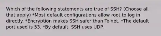 Which of the following statements are true of SSH? (Choose all that apply) *Most default configurations allow root to log in directly. *Encryption makes SSH safer than Telnet. *The default port used is 53. *By default, SSH uses UDP.