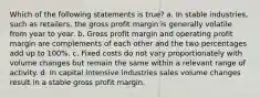 Which of the following statements is true? a. In stable industries, such as retailers, the gross profit margin is generally volatile from year to year. b. Gross profit margin and operating profit margin are complements of each other and the two percentages add up to 100%. c. Fixed costs do not vary proportionately with volume changes but remain the same within a relevant range of activity. d. In capital intensive industries sales volume changes result in a stable gross profit margin.