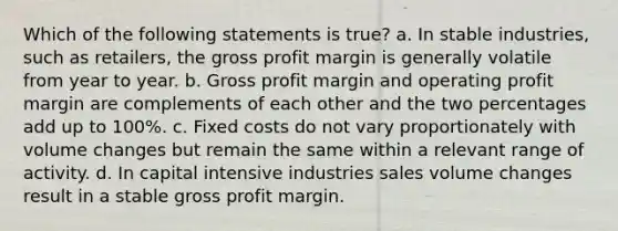 Which of the following statements is true? a. In stable industries, such as retailers, the gross profit margin is generally volatile from year to year. b. Gross profit margin and operating profit margin are complements of each other and the two percentages add up to 100%. c. Fixed costs do not vary proportionately with volume changes but remain the same within a relevant range of activity. d. In capital intensive industries sales volume changes result in a stable gross profit margin.