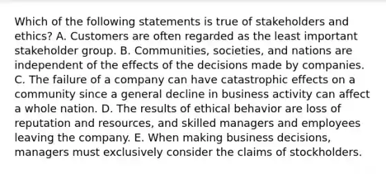 Which of the following statements is true of stakeholders and ethics? A. Customers are often regarded as the least important stakeholder group. B. Communities, societies, and nations are independent of the effects of the decisions made by companies. C. The failure of a company can have catastrophic effects on a community since a general decline in business activity can affect a whole nation. D. The results of ethical behavior are loss of reputation and resources, and skilled managers and employees leaving the company. E. When making business decisions, managers must exclusively consider the claims of stockholders.