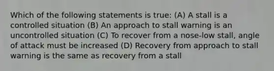 Which of the following statements is true: (A) A stall is a controlled situation (B) An approach to stall warning is an uncontrolled situation (C) To recover from a nose-low stall, angle of attack must be increased (D) Recovery from approach to stall warning is the same as recovery from a stall