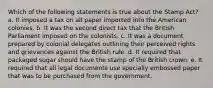 Which of the following statements is true about the Stamp Act? a. It imposed a tax on all paper imported into the American colonies. b. It was the second direct tax that the British Parliament imposed on the colonists. c. It was a document prepared by colonial delegates outlining their perceived rights and grievances against the British rule. d. It required that packaged sugar should have the stamp of the British crown. e. It required that all legal documents use specially embossed paper that was to be purchased from the government.