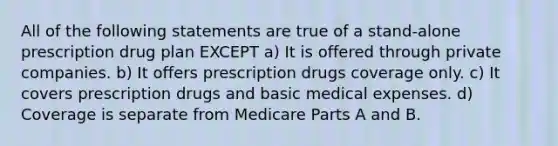 All of the following statements are true of a stand-alone prescription drug plan EXCEPT a) It is offered through private companies. b) It offers prescription drugs coverage only. c) It covers prescription drugs and basic medical expenses. d) Coverage is separate from Medicare Parts A and B.