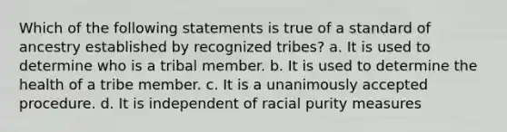 Which of the following statements is true of a standard of ancestry established by recognized tribes? a. It is used to determine who is a tribal member. b. It is used to determine the health of a tribe member. c. It is a unanimously accepted procedure. d. It is independent of racial purity measures