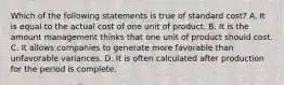 Which of the following statements is true of standard cost? A. It is equal to the actual cost of one unit of product. B. It is the amount management thinks that one unit of product should cost. C. It allows companies to generate more favorable than unfavorable variances. D. It is often calculated after production for the period is complete.