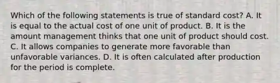 Which of the following statements is true of standard cost? A. It is equal to the actual cost of one unit of product. B. It is the amount management thinks that one unit of product should cost. C. It allows companies to generate more favorable than unfavorable variances. D. It is often calculated after production for the period is complete.