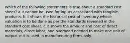 Which of the following statements is true about a standard cost sheet? a.It cannot be used for inputs associated with tangible products. b.It shows the historical cost of inventory whose valuation is to be done as per the standards revealed in the standard cost sheet. c.It shows the amount and cost of direct materials, direct labor, and overhead needed to make one unit of output. d.It is used in manufacturing firms only.