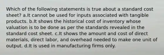 Which of the following statements is true about a standard cost sheet? a.It cannot be used for inputs associated with tangible products. b.It shows the historical cost of inventory whose valuation is to be done as per the standards revealed in the standard cost sheet. c.It shows the amount and cost of direct materials, direct labor, and overhead needed to make one unit of output. d.It is used in manufacturing firms only.