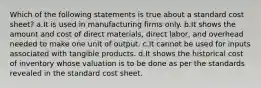 Which of the following statements is true about a standard cost sheet? a.It is used in manufacturing firms only. b.It shows the amount and cost of direct materials, direct labor, and overhead needed to make one unit of output. c.It cannot be used for inputs associated with tangible products. d.It shows the historical cost of inventory whose valuation is to be done as per the standards revealed in the standard cost sheet.