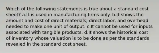 Which of the following statements is true about a standard cost sheet? a.It is used in manufacturing firms only. b.It shows the amount and cost of direct materials, direct labor, and overhead needed to make one unit of output. c.It cannot be used for inputs associated with tangible products. d.It shows the historical cost of inventory whose valuation is to be done as per the standards revealed in the standard cost sheet.