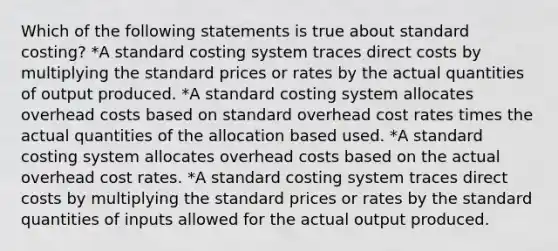 Which of the following statements is true about standard costing? *A standard costing system traces direct costs by multiplying the standard prices or rates by the actual quantities of output produced. *A standard costing system allocates overhead costs based on standard overhead cost rates times the actual quantities of the allocation based used. *A standard costing system allocates overhead costs based on the actual overhead cost rates. *A standard costing system traces direct costs by multiplying the standard prices or rates by the standard quantities of inputs allowed for the actual output produced.