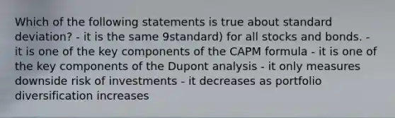 Which of the following statements is true about standard deviation? - it is the same 9standard) for all stocks and bonds. - it is one of the key components of the CAPM formula - it is one of the key components of the Dupont analysis - it only measures downside risk of investments - it decreases as portfolio diversification increases