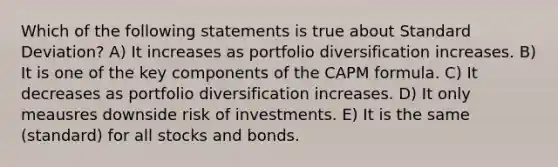 Which of the following statements is true about <a href='https://www.questionai.com/knowledge/kqGUr1Cldy-standard-deviation' class='anchor-knowledge'>standard deviation</a>? A) It increases as portfolio diversification increases. B) It is one of the key components of the CAPM formula. C) It decreases as portfolio diversification increases. D) It only meausres downside risk of investments. E) It is the same (standard) for all stocks and bonds.