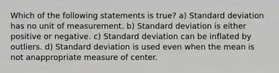 Which of the following statements is true? a) Standard deviation has no unit of measurement. b) Standard deviation is either positive or negative. c) Standard deviation can be inflated by outliers. d) Standard deviation is used even when the mean is not anappropriate measure of center.