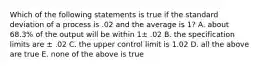 Which of the following statements is true if the standard deviation of a process is .02 and the average is 1? A. about 68.3% of the output will be within 1± .02 B. the specification limits are ± .02 C. the upper control limit is 1.02 D. all the above are true E. none of the above is true