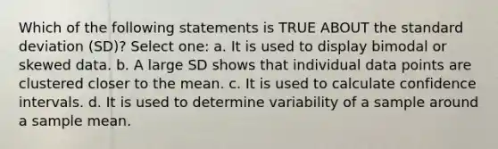 Which of the following statements is TRUE ABOUT the standard deviation (SD)? Select one: a. It is used to display bimodal or skewed data. b. A large SD shows that individual data points are clustered closer to the mean. c. It is used to calculate confidence intervals. d. It is used to determine variability of a sample around a sample mean.