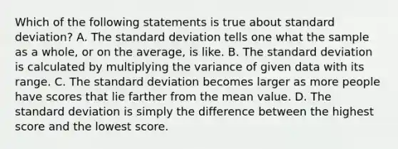 Which of the following statements is true about standard deviation? A. The standard deviation tells one what the sample as a whole, or on the average, is like. B. The standard deviation is calculated by multiplying the variance of given data with its range. C. The standard deviation becomes larger as more people have scores that lie farther from the mean value. D. The standard deviation is simply the difference between the highest score and the lowest score.