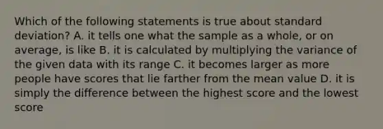 Which of the following statements is true about <a href='https://www.questionai.com/knowledge/kqGUr1Cldy-standard-deviation' class='anchor-knowledge'>standard deviation</a>? A. it tells one what the sample as a whole, or on average, is like B. it is calculated by multiplying the variance of the given data with its range C. it becomes larger as more people have scores that lie farther from the mean value D. it is simply the difference between the highest score and the lowest score