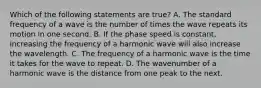 Which of the following statements are true? A. The standard frequency of a wave is the number of times the wave repeats its motion in one second. B. If the phase speed is constant, increasing the frequency of a harmonic wave will also increase the wavelength. C. The frequency of a harmonic wave is the time it takes for the wave to repeat. D. The wavenumber of a harmonic wave is the distance from one peak to the next.