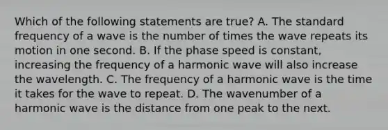 Which of the following statements are true? A. The standard frequency of a wave is the number of times the wave repeats its motion in one second. B. If the phase speed is constant, increasing the frequency of a harmonic wave will also increase the wavelength. C. The frequency of a harmonic wave is the time it takes for the wave to repeat. D. The wavenumber of a harmonic wave is the distance from one peak to the next.