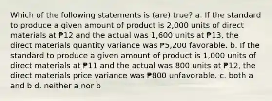 Which of the following statements is (are) true? a. If the standard to produce a given amount of product is 2,000 units of direct materials at ₱12 and the actual was 1,600 units at ₱13, the direct materials quantity variance was ₱5,200 favorable. b. If the standard to produce a given amount of product is 1,000 units of direct materials at ₱11 and the actual was 800 units at ₱12, the direct materials price variance was ₱800 unfavorable. c. both a and b d. neither a nor b