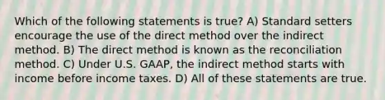 Which of the following statements is true? A) Standard setters encourage the use of the direct method over the indirect method. B) The direct method is known as the reconciliation method. C) Under U.S. GAAP, the indirect method starts with income before income taxes. D) All of these statements are true.