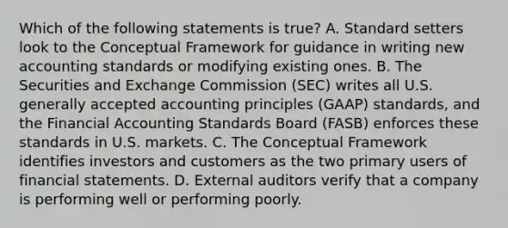 Which of the following statements is true? A. Standard setters look to the Conceptual Framework for guidance in writing new accounting standards or modifying existing ones. B. The Securities and Exchange Commission (SEC) writes all U.S. <a href='https://www.questionai.com/knowledge/kwjD9YtMH2-generally-accepted-accounting-principles' class='anchor-knowledge'>generally accepted accounting principles</a> (GAAP) standards, and the Financial Accounting Standards Board (FASB) enforces these standards in U.S. markets. C. The Conceptual Framework identifies investors and customers as the two primary users of <a href='https://www.questionai.com/knowledge/kFBJaQCz4b-financial-statements' class='anchor-knowledge'>financial statements</a>. D. External auditors verify that a company is performing well or performing poorly.