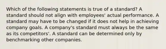 Which of the following statements is true of a standard? A standard should not align with employees' actual performance. A standard may have to be changed if it does not help in achieving company goals. A company's standard must always be the same as its competitors'. A standard can be determined only by benchmarking other companies.