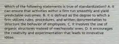 Which of the following statements is true of standardization? A. It can ensure that activities within a firm run smoothly and yield predictable outcomes. B. It is defined as the degree to which a firm utilizes rules, procedures, and written documentation to structure the behavior of employees. C. It involves the use of organic structures instead of mechanistic ones. D. It encourages the creativity and experimentation that leads to innovative ideas.