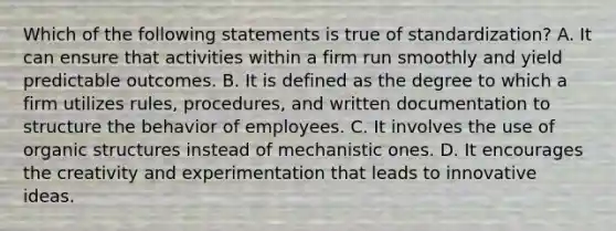 Which of the following statements is true of standardization? A. It can ensure that activities within a firm run smoothly and yield predictable outcomes. B. It is defined as the degree to which a firm utilizes rules, procedures, and written documentation to structure the behavior of employees. C. It involves the use of organic structures instead of mechanistic ones. D. It encourages the creativity and experimentation that leads to innovative ideas.